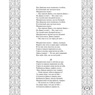 49
Над Давидом пыль поднялась столбом,
И солнечный лик застлала пыль.
Мысрамэлнк сказал:
— Был прахом Давид, стал прахом Давид.—
Но Давид в ответ:— Нет, еще я тут,
Ты ступай опять булавой метать.—
Мысрамэлик махнул, пустил булавой,
Над Давидом пыль поднялась столбом,
И солнечный дым застлала пыль.
Мысрамэлик сказал:
— Был прахом Давид, стал прахом Давид.—
Но Давид в ответ:— Нет, еще я тут,
Ты ступай опять булавой метать.—
Мысрамэлик в третий пустил булавой.
Как осела пыль, Давид говорит:
— Вес еще я тут, но черед уж мой.—
Мысрамэлик сказал:—Давид, подожди.
Вырыть яму хочу в сорок верст глубиной,
В эту яму хочу опустить на дно,
Сорок я навалю жерновов на дно,
Сорок я наложу шкур волов на себя.—
Давид говорит:— Что же, рой, накрывай,
Как любо тебе, так ты поступай.—
13
Мысрамэлик сидит в той яме на дне,
Сорок он навалил жерновов на себя,
Сорок он наложил шкур волов на себя.
Разбежался Давид, ударить хотел,
Мать Давида пришла, ему говорит:
— Разве грудью тебя не кормила я?
Ты уважь меня, этот раз не бей.—
Согласился Давид и уважил мать.
Разбежался Давид, махнул булавой.
Мысрамэлика сестра пришла, говорит:
— Не носила ль я тебя на спине?
Ты уважь меня, этот раз не бей.—
Согласился Давид и уважил ее,
 
