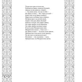 50
Только раз один остался ему.
Разбежался Давид, взмахнул булавой,
Давида сестра пришла, говорит:
— Ты уважь меня, этот раз не бей.—
Но Давид в ответ:— Нет, черед уж мой!—
Божье имя тогда Давид помянул,
Марутскую он божью мать помянул,
Патараза крест на десной своей,
Ударил лишь раз Давид булавой.
Повелел господь: как ударил Давид,
Он сорок пробил тогда жерновов,
Он сорок пробил воловьих шкур
И полголовы Мысрамэлику снес.
Мысрамэлнк сказал:— Еще я тут.—
Но Давид в ответ:— Ты всем телом тряхни.
Мысрамэлик тогда всем телом тряхнул,
На две части он развалился весь:
Половина — там, половина — здесь.
Прекратилась так Мысрамэлика жизнь.
 
