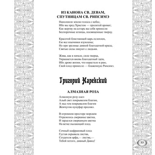 53
ИЗ КАНОНА СВ. ДЕВАМ,
СПУТНИЦАМ СВ. РИПСИМЭ
Наполнили землю голоса с небес,
Ибо вы пред Христом — пролитой аромат;
Как жертву на алтарь вы себя принесли
Беспорочные агницы, посвященные творцу.
Красотой блистающей царь ослеплен,
Ею все язычники изумлены;
Но при зрелище дивной благодатной красы,
Святые силы ликуют с людьми.
Жива, как в начале, сила творца,
Украшается вновь благодатный эдем,
Ибо древо жизни, что взрастало в раю,
Свой плод принесло — блаженную Рипсимэ.
Григорий Нарекский
АЛМАЗНАЯ РОЗА
Алмазную розу одел
Алый свет покрывалом благим,
А над тем покрывалом благим
Жемчугом нунуфар просиял.
В огромном просторе морском
Отразилось сверканье цветка,
И зарделся сверканьем цветка
На ветке пылающий плод.
Сочный шафрановый плод
Густая скрывала листва,
Создателя арфа,— листва,—
Тобой петого, дивный Давид!
 