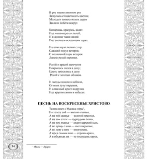 54
В рое торжественном роз
Зазвучала стоцветность цветов;
Молодых тонкостволых дерев
Заалели побеги вокруг.
Кипарисы, красуясь, кадят
Над чашами роз и лилей;
И в долине чаши лилей
Под солнцем всходящим горят.
На алмазную лилию с гор
Сладкий подул ветерок;
С полночной горы ветерок
Лилею росой окропил.
Росой и красой жемчугов
Покрылась лилея в долу;
Цветы оросились в долу
Росой с золотых облаков.
И звезды пошли в небесах,
Огнями луну окружив,
И алмазный крест водрузив
Над кругом своим в небесах
ПЕСНЬ НА ВОСКРЕСЕНЬЕ ХРИСТОВО
Телега идет с Масиса-горы1
,
На телеге той — высока скамья,
А на той скамье — золотой престол,
А на том столе — пурпурова ткань,
А на том тканье — сидит царский сын,
А по праву с ним — шестикрылые,
А по леву с ним — многоокие,
А пред самым ним — отроки-краса,
А в объятьях их — то господень крест,
1
Масис —Арарат
 
