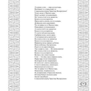 55
А в руках у них — лира да псалтырь,
Воспевают те, славословят те:
Слава всемогущему Христову Воскресению!
Телегу ведут с Масиса-горы,
Ведут да ведут, устанавливают,
Вот телега стоит и не движется,
Колесо-то ее не вертится.
Проса шесть снопов, да сто клевера,
Да фиалок сноп наваливают,
Что по праву-то от Масиса-горы,
Наваливают, устанавливают.
А телега стоит и не движется,
Колесо-то ее не вертится.
У телеги той нити шелковы,
Сребряна шлея, золото ярмо,
А постромки виты жемчугом.
Но телега стоит и не движется,
Колесо-то ее не вертится.
Впряжены волы черные да белые,
Волы в яблоках, быстроногие,
И рога-то их крестовидные,
Так и шерсть у них — без конца жемчуг.
Вот телега стоит и не движется,
Колесо-то ее не вертится.
Возчик у нее ловок и велик:
Стан — что ивы ствол, широки плеча,
Перву пару он вот понукивает,
На вторую он вот покрикивает,
И телега тут с места сдвинулась,
С места сдвинулась, покатилася.
Покатилася вся телега тут
Что по праву-то от Масис-горы,
Покатилася, заскрипела ось,
И, поскрипывая, в Ерусалим въехала,
И Сиона Нового воспели сыны
Песню хвалебную:
Слава всемогущему Христову Воскресению.
 