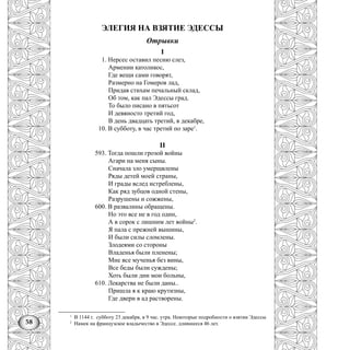 58
ЭЛЕГИЯ НА ВЗЯТИЕ ЭДЕССЫ
Отрывки
I
1. Нерсес оставил песню слез,
Армении католикос,
Где вещи сами говорят,
Размерно на Гомеров лад,
Придав стихам печальный склад,
Об том, как пал Эдессы град.
То было писано в пятьсот
И девяносто третий год,
В день двадцать третий, в декабре,
10. В субботу, в час третий по заре1
.
II
593. Тогда пошли грозой войны
Агари на меня сыны.
Сначала зло умерщвлены
Ряды детей моей страны,
И грады вслед истреблены,
Как ряд зубцов одной стены,
Разрушены и сожжены,
600. В развалины обращены.
Но это все не в год один,
А в сорок с лишним лет войны2
.
Я пала с прежней вышины,
И были силы сломлены.
Злодеями со стороны
Владенья были пленены;
Мне все мученья без вины,
Все беды были суждены;
Хоть были дни мои больны,
610. Лекарства не были даны..
Пришла я к краю крутизны,
Где двери в ад растворены.
1
В 1144 г. субботу 23 декабря, в 9 час. утра. Некоторые подробности о взятии Эдессы
2
Намек на французское владычество в Эдессе. длившееся 46 лет.
 