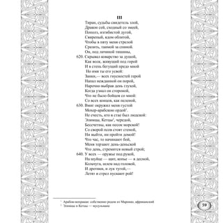 59
III
Тиран, судьбы свидетель злой,
Дракон сей, сходный со змеей,
Пополз, изгибистой дугой,
Свирепый, ядом облитой,
Чтобы в пяту меня стрелой
Сразить, таимой за спиной.
Он, под личиной тишины,
620. Скрывал коварство за душой,
Как волк, живущий под горой
И в степь бегущий предо мной
Но имя ты его усвой:
Занки,— всех гнусностей герой
Напал нежданной он порой,
Нарочно выбрав день глухой,
Когда узнал он стороной,
Что не было бойцов со мной:
Со всех концов, как пеленой,
630. Вмиг окружил меня густой
Мохер-арабскою ордой1
.
Не счесть, кто в стае был людской:
Элимцы, Кетцы2
, чередой,
Бессчетны, как песок морской!
Со сворой псов стоят стеной,
Ни выйти, ни пройти домой!
Что час, то начинают бой,
Меня терзают день-деньской
Что день, стремится новый строй;
640. У всех — оружье под рукой,
На шуйце — щит, копье — в десной,
Кольчуга, шлем над головой,
И дротики, и лук тугой,—
Летят и стрел пускают рой!
1
Арабов-мохракан: собственно родом из Марокко, африканский
2
Элимцы и Кетцы — мусульмане
 