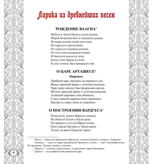 6
Лирика из древнейших песен
РОЖДЕНИЕ ВААГНА1
Небеса и Земля были в муках родин,
Морей багрянец был в страданьи родин,
Из воды возник алый тростник,
Из горла его дым возник.
Из горла его пламень возник,
Из того огня младенец возник,
И были его власы из огня,
Была у него брада из огня,
И, как солнце, был прекрасен лик.
О ЦАРЕ АРТАШЕСЕ2
Отрывок
Храбрый царь Арташес на вороного сел.
Вынул красный аркан с золотым кольцом,
Через реку махнул быстрокрылым орлом,
Метнул красный аркан с золотым кольцом,
Аланской царевны стан обхватил,
Стану нежной царевны боль причинил,
Быстро в ставку свою ее повлачил.
О ПОСТРОЕНИИ ВАРДГЕСА3
Отделился, пошел Вардгес-юиоша
Из области Тухов к Касах-реке.
Он пришел и сел на Шреш-холме,
Близ города Артимед у Касах-реки,
Тесать да ваять Еруанда4
врата.
1
Ваагн — божество армянской мифологии, отождествляемое, позднее, с Гераклом.
2
Арташес — одни из царей древнейшей Армении; в песне — лиц* полумифическое.
По преданию, Арташес воевал с аланами.
3
Вардгес — селение, укрепленное, по преданию, царем Вахаршем;
4
Еруанд — полумифический армянский царь.
 