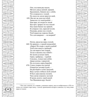 60
Они, поставив ряд махин,
Метали дождь камней, пращей,
Крушивших, бивших все с собой,
Что созерцала я с тоской.
Но сколь ни длили приступ свой,
650. Мы все же дали им отбой.
Замыслил тут иной разбой —
Наш враг, на хитрости лихой
Как крот, прорыл он под землей
Под наши башни ход прямой,
И утвердил там, скрытый мглой,
Подпоры, ровно под стеной,
Чтоб взрыв нас поразил бедой,
Что для неверных — не впервой!1
IV
Потом, представ перед толпой,
660. Он крикнул, с гордой похвальбой:
«Народ! Не спорь с своей судьбой!
Чтоб сени минуть гробовой,
Ты сам ворота мне открой,
Тогда я сжалюсь над тобой!»
Но вызов услыхав такой,
Герои, храбрецы,—гурьбой
Сошлись, толкуя меж собой,
Давая клятвы с прямотой:
Не отступать перед борьбой,
670. Стоять упорно под грозой
Отвергнув договор худой,—
Не растворять стены градской;
Ведь лучше сгибнуть всей семьей
И быть прославлену молвой,
Чем клятве изменить честной
И жизнь купить такой ценой:
Так Манкавеев круг былой
1
Речь идет, конечно, не о взрыве с помощью пороха, еще не изобретенного в XII сто-
летии, но о поджоге через мину,—способ, применением которого славились эту эпоху инже-
неры из Алеппо
 