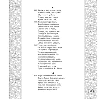 63
VI
890. Их вождь, вместилище грехов,
Воззвал к своим, дик и суров:
Обрек мечу и грабежу
И плену всех моих сынов.
Арабы, после этих слов,
900. И всяких варвары родов,
Подобно своре диких псов,
Накинулись со всех концов,
Состава цепи из рядов,
Одни во след другим на зов,
Под труб и барабанов рев,
Подобный грому с облаков.
Дрожал простор от голосов,
Все потрясавших до основ,
Сердца сжимались у трусов,
910. Росла отвага храбрецов:
Тот был на смерть лететь готов,
Тот в страхе умереть готов.
Но было мало удальцов,
Чтоб защищать валы и ров.
Они устали от трудов,
Бессонных, тягостных часов,
Прошедших пред лицом врагов,
За месяц роковых боев.
И вот какой-то из углов
Предстал неверным без бойцов.
VII
921. И враг, вскарабкавшись, проник
Внутрь башни, близ домов жилых.
Толпа, узрев в стенах своих
Врагов (хоть мало было их),
Подъемля безнадежный крик,
Бежит вдоль улиц городских...
Что видели в веках иных
 