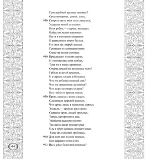 64
Прискорбней зрелищ таковых?
Орда неверных, диких, злых,
930. Свирепствует меж толп людских;
Ударами мечей стальных
Всех рубит,— старых, молодых.
Бойцы от валов земляных
Бегут в смятеньи напрямик
К развалинам ворот былых.
Но стая тех зверей лесных
Пронзает их клинками вмиг:
Овец так волки луговых
940. Преследуют в полях нагих,
Из множества ловя любых,
Топя их в токах кровяных
Смерть грудей не коснулась чьих?
Губили и детей грудных,
И старцев, хилых и больных.
Что им ребенка нежный лик?
Что им священник-духовник?
Что даже патриарх-старик?
Все гибло от врагов лихих;
950. Кровь капала с волос седых;
Служители церквей родных,
Что кровь лишь в таинствах святых
Знавали,— кровью жил своих
Святили кровь людей простых.
Тиран, неукротим и дик,
Убийства радости постиг:
Так лев в лесах пускает рык
Иль в труп медведь вонзает клык.
Меж тех событий гробовых,
960. Для коих нет и слов земных,
Как выразит поэта стих
962. Весь ужас бедствий роковых?
 