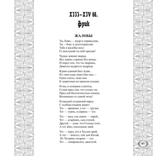 65
XIII—XIV вв.
Фрик
ЖАЛОБЫ
Ты, боже,— мудр и справедлив,
Ты —благ и долготерпелив.
Тебе я жалобы несу:
О, выслушай ты мой призыв!
Чудны деяния творца,
Все дивно, странно без конца,
И перед тем, что ты творишь,
Дивится мудрость мудреца.
В раю единый был Адам,
И с ним одна лишь Ева там,—
Один глагол, пока они
К запретным не пришли плодам.
И мы, в сознаньи слепоты,
Стоим пред тем, что создал ты:
Пред сей бессчетностью племен,
Возникших от одной четы!
И каждый созданный народ
С особым языком живет:
Тот — армянин, а тот — грузин,
Тот — турок, и сириец — тот.
Тот — жид, иль иначе — еврей,
Тот — агарянин, сын степей,
Другой — алан, что Солнце чтит,
А тот абаз, поклонник змей.
Тот — курд, его в Халдее край,
А тот — монгол, чей дом Китай,
Из Тогормы татарин — тот,
Тот — самаркандец, джагатай.
 