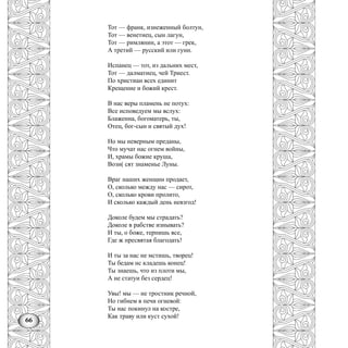 66
Тот — франк, изнеженный болтун,
Тот — венетиец, сын лагун,
Тот — римлянин, а этот — грек,
А третий — русский или гунн.
Испанец — тот, из дальних мест,
Тот — далматиец, чей Триест.
По христиан всех единит
Крещение и божий крест.
В нас веры пламень не потух:
Все исповедуем мы вслух:
Блаженна, богоматерь, ты,
Отец, бог-сын и святый дух!
Но мы неверным преданы,
Что мучат нас огнем войны,
И, храмы божие круша,
Возн( сят знаменье Луны.
Враг наших женщин продает,
О, сколько между нас — сирот,
О, сколько крови пролито,
И сколько каждый день невзгод!
Доколе будем мы страдать?
Доколе в рабстве изнывать?
И ты, о боже, терпишь все,
Где ж пресвятая благодать!
И ты за нас не мстишь, творец!
Ты бедам нс кладешь конец!
Ты знаешь, что из плоти мы,
А не статуи без сердец!
Увы! мы — не тростник речной,
Но гибнем в печи огневой:
Ты нас покинул на костре,
Как траву или куст сухой!
 