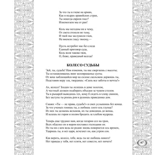 67
За что ты в гневе на армян,
Как в недрах аравийских стран,
Ты некогда евреев гнал?
Изнемогаем мы от ран!
Коль мы негодны ни к чему,
От света отошли во тьму,
И твой мы заслужили гнев,
Не внемля гласу твоему,—
Пусть истребит нас без следа
Единый приговор суда,
Коль воля такова твоя,
О, боже, праведный всегда!
КОЛЕСО СУДЬБЫ
Эей, ты, судьба! Нам изменив, ты нас свергаешь с высоты;
Ты останавливаешь вмиг коловращенье суеты.
От века зыблющийся мир на склоне скользком держишь ты,
Подставив меру зла, твердишь: «Сыпь все заботы и мечты!»
Ах, колесо! Злодея ты лелеешь в доме золотом,
А честный должен подбирать объедки за чужим столом.
Ты в рыцарей выводишь тех, кому б сидеть в хлеву свином,
Без заступа ты роешь ров и рушишь праведника дом.
Скажи: «Ты — не права, судьба!» и смех услышишь без конца.
За что ученых гонишь ты, а любишь злого иль глупца?
Из них ты делаешь вельмож, их ты доводишь до венца,
И шлешь по горам и полям бродить за хлебом мудреца.
Теперь еще труднее нам, когда татарин сел на трон,
Всех обделил он и воров поставил господами он.
Но ты ни с кем ведь не родня: вновь повернется ось времен,
Ударишь ты, и нет царя, исчезнет он, как утром сон.
Как верить, колесо, тебе, ведь ты не любишь никого!
Нет правды у тебя, нет клятв, нет совести, нет ничего!
 