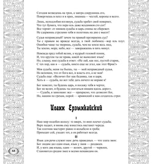68
Сегодня возведешь на трон, а завтра сокрушишь его,
Повергнешь в пепл и в прах, лишишь— честей, короны и всего.
Лишь, исподлобия взглянув, судьба хребет свой повернет,
Что тут бумага, что перо иль даже всадников сто сот!
Все терпят: от пинков судьбы и царь спины не сбережет.
Не сдержишь стрелами тебя и полетишь на дно с высот!
Судья неправедный! зачем ты правый презираешь суд?
Ты с правым во вражде всегда, а твой любимец—вор иль плут.
Ошибки чаще ты творишь, судьба, чем на земле весь люд,
Ты землю, море, небо, все — заворажаешь в пять минут.
Невежда пред тобой велик, а мудрый головой поник,
И, что кругом ты не права, какой не вымолвит язык!
Но, слышу, мне судьба в ответ: «Не лай, как пес, пустой старик,
С тех пор, как я — судьба, никто еще не лгал, как этот Фрик!»
Моя судьба, меня ты бьешь, ты — мой неправедный судья,
Но вспомни, что от бога все, и власть его, а не моя!
Судьба еще: «Величит бог как бедняка, так и царя,
Хоть я — судьба, но вот тебе дать ничего не вправе я!
Бог повелит, ты будешь царь, я посажу тебя в чертог,
Бог не велит, и будешь ты скитаться нищим вдоль дорог».
— Судьба, я замолкаю: все — прекрасно, что дозволит бог,
Но, нашим по грехам, порой — армянский к нам создатель строг.
Иоанн Ерзынкайский
I
Наш мир подобен колесу: то вверх, то вниз влечет судьба;
Верх падает, и вновь ему взнестись настанет череда.
Так плотник мастерит равно и колыбели и гроба:
Приходит сей, уходит тот, а он работает всегда.
II
Язык для речи служит нам: речь праведных — что злата звон:
Бог людям дал один язык, язык у змия — раздвоен.
И, у кого два языка, один — колюч, другой — червлен,
Становится сродни змее и всеми ненавидим он.
 