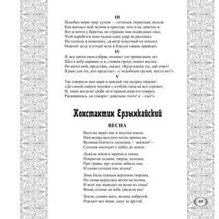69
III
Подобен морю мир: сухим — остаться, переплыв, нельзя.
Как выплыл мой челнок в простор, того и не заметил я.
Вот я почти у берегов, но страшно мне подводных скал,
Чтоб вдребезги мою ладью один удар не разломал.
Но господу я помолюсь, да ветр попутный он пошлет,
Осветит мглу и утлый челн в благую гавань приведет.
IV
Я, все грехи свои собрав, оплакал зло прошедших лет.
Шел к кебу караван, и я, сложив грехи, пошел вослед.
Но ангел мой, представь, сказал: «Куда идешь ты, дай ответ!
В раю для тех, кто предстает—с подобным грузом, места нет!»
V
Так говорили мне цари и каждый так мудрец твердит:
«До самой смерти человек с алчбой глаза на все стремит,
И, лишь когда во гробе он и прахом взор его покрыт,
Раскаявшись, он говорит: довольно этого! я —сыт!»
Константин Ерзынкайский
ВЕСНА
Веселье вкруг нас и веселье вдали,
Нам ветры веселую песнь принесли,
Великая благость господня,— внемли!—
Сегодня нисходит с небес до земли.
Лежала земля и мрачна и темна,
Покрытая льдами, тверда, холодна,
Про травы, про зелень забыла она,
И снова сегодня она зелена!
Зима была темным вертепом тюрьмы,
Но снова вернулась весна на холмы,
И всех нас выводит на волю из тьмы!
Вновь солнце на небе увидели мы!
Земля, словно мать, велика добротой,
Рождает все вещи, одну за другой,
 