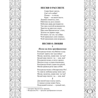 7
ПЕСНЯ О РАССВЕТЕ
Скоро будет светло,
Свет есть добро!
Птицы — в гнезде,
Куры — на своем шесте.
Ленивец покоится, спит,
Работник на дело спешит.
Небесная дверь растворяется:
Там трон золотой возвышается,
Христос на престоле сидит,
Пред ним Просветитель1
стоит,
Золотое он держит перо,
Он пишет, где зло, где добро,
Чтоб праведных сонм ликовал,
Чтоб грешников сонм возрыдал.
ПЕСНИ О ЛЮБВИ
1
Песня на день преображения
Роза распустилась под Ваном в саду.
Господи! дорогу как туда найду!
Милая, малютка, скажи мне: ты чья?
Целый мир ответит: ты — моя, моя!
Роза распустилась и петух пропел.
Милую в саду я утром подсмотрел.
Роза распустилась утром под росой,
Милая срывала розы пред собой.
Роза распустилась в Воскресенье Роз2
.
Ты зажгла любовью рощу моих грез.
Милая, малютка, скажи мне: ты чья?
Целый мир ответит: ты — моя, моя!
2
Для милой надо платье сшить,
А тканью солнце может быть,
Подкладкой платью — лунный свет,
3
Григорий, Просветитель Армении.
2
Воскресенье Роз — праздник преображения господня.
 