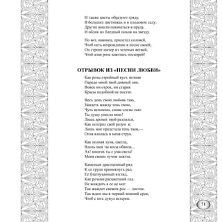 71
И также цветы образуют гряду,
В больших цветниках и в плодовом саду;
Другие вошли покачаться в пруду,
И облик их бледный похож на звезду.
Но вот, наконец, прилетел соловей,
Чтоб петь возрождение в песне своей;.
Он строит шатер из зеленых ветвей,
Чтоб алая роза зажглась поскорей!
ОТРЫВОК ИЗ «ПЕСНИ ЛЮБВИ»
Как розы стройный куст, возник
Передо мной твой дивный лик.
Вовек ни отрок, ни старик
Красы подобной не постиг.
Весь день свою любовь таю,
Увидеть жажду тень твою,
Чуть вспомню, снова слезы лью:
Ты душу унесла мою!
Лишь аромат твой разлился,
Как потерял свой разум я;
Лишь мне предстала тень твоя,—
Огня влилась в меня струя.
Как полная луна, светла,
Вдоль щек ты косы обвила...
Ах! многих ты с ума свела!
Меня своим лучом зажгла.
Каменьев драгоценный ряд
К се груди приникнуть рад.
Ее благоуханный взгляд,
Как розами расцветший сад.
Не жаждать я ее не мог:
Так жаждет свежих рос — листок.
Так ждем мы в первый вешний срок,
Чтоб с юга дунул ветерок.
 
