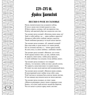 72
XIV—XVI вв.
Аракел Багешский
ПЕСНЯ О РОЗЕ И СОЛОВЬЕ
Песнь изумительную вы услышите сейчас,
И телу и душе она готовит радость в нас,
Я буду славить соловья, чей так приятен глас,
И розу, чей цветной убор так сладостен для глаз.
Так молвит розе соловей: «Влечешь меня лишь ты!
Знай: я тебя люблю; ты — храм любви и красоты!
Должна в тебя сойти любовь святая с высоты;
Твоей любовью расцветут по всей земле цветы».
Так молвит роза соловью: «О, дивный соловей!
Как счастлива, в душе моей, я от твоих речей;
Но ты летаешь высоко, я — вечно средь полей:
Я слить могу ль свою любовь с любовию твоей».
Так молвит розе соловей: «Внемли, что я пою:
Чтоб сердце поняло твое, до дна, любовь мою,
Я, красоту твою ценя, с небес росу пролью,
С моей любовью ты сольешь тогда любовь свою».
Так молвит роза соловью и это говорит:
«Боюсь, что молния с небес ко мне с росой слетит,
Что яркость лепестков моих то пламя опалит,
И станет на смех всем цветам мой искаженный вид».
Так молвит розе соловей: «Внемли моим словам,
И ненсчерпный ключ любви тогда тебе я дам,
Чтоб чистым и зеленым быть всегда твоим листам,
И ток поящих вод пошлю всем на земле цветам».
Так молвит роза соловью, ее ответ таков:
«Меня не разуверил смысл твоих отважных слов;
Боюсь, что ключ твой потечет водой без берегов,
Что он зальет и унесет красу моих листов».
 