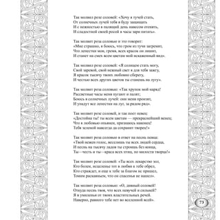 73
Так молвил розе соловей: «Хочу я тучей стать,
От солнечных лучей тебя я буду защищать
И с нежностью в палящий день навесом отенять,
И сладостной своей росой в часы зари питать».
Так молвит роза соловью и это говорит:
«Мне страшно, я боюсь, что гром из тучи загремит,
Что лепестки мои, гремя, всех красок он лишит,
И станет на смех всем цветам мой искаженный вид».
Так молвил розе соловей: «Я солнцем стать могу,
Свой заревой, свой нежный свет я для тебя зажгу,
Я красок тысячу твоих любовно сберегу,
И честью всех других цветов ты станешь на лугу».
Так молвит роза соловью: «Так хрупок мой наряд!
Рассветные часы меня пугают и палят;
Боюсь я солнечных лучей: они меня пронзят,
И упадут все лепестки на луг, за рядом ряд».
Так молвит розе соловей, и так поет певец:
«Достойна ты! ты всем цветам — прекраснейший венец;
Что я любовью опьянен, признаюсь наконец!
Тебя зеленой навсегда да сохранит творец!»
Так молвит роза соловью в ответ на песнь певца:
«Твой нежен голос, веселишь ты всех людей сердца,
И песнь на тысячу ладов ты строишь без конца,
Ты—честь и ты—краса всех птиц, по милости творца!»
Так молвит розе соловей: «Ты всех лекарство зол,
Кто болен, нсцеленье тот в любви к тебе обрел,
Кто страждет, и еще к тебе за благом нс пришел,
Томим раскаяньем, что он спасенья не нашел».
Так молвит роза соловью: «О, дивный соловей!
Откуда песнь твоя, что всех певучей и сильней?
Я в умиленьи от твоих властительных речей.
Наверно, равного тебе нет во вселенной всей».
 