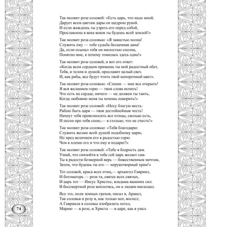 74
Так молвит розе соловей: «Есть царь, что надо мной.
Дарует всем цветам дары он щедрою рукой.
И если жаждешь ты узреть его перед собой,
Прославлена в века веков ты будешь всей землей!»
Так молвит роза соловью: «Я завистью полна!
Служить ему — тебе судьба бесценная дана!
Да, если осыпал тебя он милостью сполна,
Понятно мне, я почему томилась здесь одна!»
Так молвит розе соловей, и вот его ответ:
«Когда всем сердцем примешь ты мой радостный обет,
Тебя, и телом и душой, прославит целый свет,
И, как рабы, все будут чтить твой непорочный цвет».
Так молвит роза соловью: «Спеши — мне все открыть!
Я вся желанием горю — твои слова испить!
Что есть на сердце, ничего — не должен ты таить,
Когда любовию меня ты хочешь покорить!»
Так молвит розе соловей: «Несу благую весть:
Рабою быть царя — твоя достойнейшая честь!
Начнут тебя превозносить все птицы, сколько есть,
И песен про тебя спою,— я столько, что не счесть!»
Так молвит роза соловью: «Тебя благодарю:
Служить желаю всей душой подобному царю,
Но пред величием его я радостью горю.
Чем я пленю его и что ему я подарю?»
Так молвит розе соловей: «Тебе я бодрость дам.
Узнай, что снизойти к тебе сей царь желает сам.
Ты в радости безмерной верь — божественным мечтам,
Затем, что будешь ты его — нерукотворный храм!»
Тот соловей, краса всех птиц,— архангел Гавриил,
И богоматерь — роза та, святее всех святых,
И царь тот — Иисус Христос, владыка вышних сил.
В бессмертной розе воплотясь, он к людям нисходил.
Все это, поли земных грехов, писал я, Аракел,
Так соловья и розу я, как только мог, воспел;
А Гавриила в соловье изобразить хотел,
Марию — в розе, и Христа — в царе, как я умел.
 