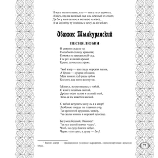 75
И всех молю я ныне, кто — мои стихи прочтет,
И всех, кто на веселый лад иль нежный их споет,
Да богу имя он мое в молитве назовет,
И за молитву ту господь к нему да низойдет.
Ованнес Тылкуранский
ПЕСНЯ ЛЮБВИ
В сиянии сидела ты
Подобной солнцу красоты;
Похожа на прекрасный сад,
Где роз и лилий аромат
Цветы лучистые струят.
Твой взор — как гладь морских валов,
А брови — сумрак облаков;
Меж тонких губ ряды зубов
Блестят, как нити жемчугов.
Монахи, встретившись с тобой,
О книге позабыв святой,
Дрожат всем телом в летний зной,
Зима ж им кажется весной.
С тобой вступить могу ль я в спор?
Любовью твердь ты плавишь гор,
Ты крепостей крушишь затвор,
Ты скалы мчишь в морской простор.
Безумец бедный, Ованнес!
Ты пел златой ковчег чудес1
,
Чтоб, по суду благих небес,
Червь тело грыз, а душу — бес!
1
Златой ковчег — традиционное условное выражение, символизирующее женскую
грудь.
 