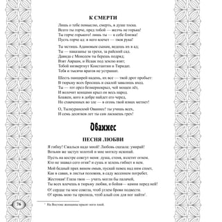 76
К СМЕРТИ
Лишь о тебе помыслю, смерть, в душе тоска.
Всего ты горче, пред тобой — желчь не горька!
Ты горче горького! лишь ты — к себе близка!
Пусть горче ад: в него влечет — твоя рука!
Ты мстишь Адамовым сынам, ведешь их в ад;
Ты — наказанье за грехи, за райский сад.
Давида с Моисеем ты берешь подряд;
Взят Авраам, и Исаак под землю взят;
Тобой низвергнут Константин и Тиридат.
Тебя и тысячи врагов не устрашат.
Шесть панцирей надень, их все — твой дрот пробьет:
В тюрьму всех бросишь и скалой завалишь вход.
Ты — тот орел безмернокрыл, чей мощен лёт,
И волочит концами крыл он весь народ.
Блажен, кого в добре найдет его черед,
Но схваченных во зле — в огонь твой взмах метнет!
О, Тылкуранскмй Ованнес! ты учишь всех,
И семь десятков лет ты сам ласкаешь грех!
Ованнес
ПЕСНЯ ЛЮБВИ
Я гибну! Сжалься надо мной! Любовь сказала: умирай!
Возьми же заступ золотой и мне могилу ископай.
Пусть на костре сожгут меня: душа, стеня, взлетит огнем.
Кто не знавал сего огня? и сушь и зелень гибнет в нем.
Мой бедный прах вином омыв, пускай певец над ним споет,
Как в саван, в листья положив, в саду весеннем погребет.
Жестокая! Глаза твои — учить могли бы палачей,
Ты всех влечешь в тюрьму любви, и бойня— камни перед ней!
О! сердце ты мое сожгла, чтоб углем брови подвести.
О! кровь мою ты пролила, чтоб алый сок для ног найти1
.
1
На Востоке женщины красят ноги хной.
 