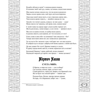 77
Кидайте яблоки в меня!1
я нежным ранен языком,
Я пленник твой! мой дух, пьяня, ты поишь сладостным вином.
Мне нынче ночью снился сон, что на куски я разнесен:
Зверье сосало кровь мою, мой труп достался воронью.
Льва надо мной зияла пасть; и все струилась кровь моя...
Твоя искала крови страсть,— являйся, жажды не тая.
Землей, что топчет удалец, клянусь: во мне душа — одна!
Меня сожгла ты! наконец, пей кровь мою, взамен вина!
С моей главы на сердце вдруг упали клубы черных туч.
Желчь разлилась, туман вокруг, а слез поток — кровав и жгуч.
Мы ели за одним столом, из кубка пили одного,
Садились вместе, шли вдвоем, ах! что осталось от того!
Свои слова и свои обет ты помнишь? нам свидетель—бог!
Теперь меж нами связи нет, все зложелатель превозмог.
За зло пусть бог заплатит злом, чтоб враг мог зло свое испить.
И добрым пусть воздаст добром,чтоб вновь вдвоем с тобой нам быть
Да мне укажет бог пути! Деревья зацветут в лесах,
И древу сердца вновь цвести, и вновь пернатым петь в ветвях!
Безумный Оваинес! терпи, работай, полно унывать!
Надеждой твердой дух крепи: она придет — вновь целовать!
Мкртич Нагаш
СУЕТА МИРА
О братья, в мире все дела — сон и обман!
Где господа, князья, цари, султан и хан?
Строй крепость, город иль дворец, иль бранный стан:
Все ж будет под землей приют — навеки дан.
Разумен будь, Нагаш, презри грехов дурман,
Не верь, что сбережешь добро: оно — туман,
1
Яблоками кидают в женихов.
 