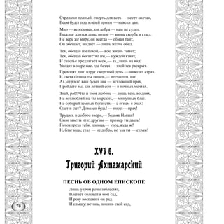 78
Стрелами полный, смерть для всех — несет колчан,
Всем будет под землей приют — навеки дан.
Мир — вероломен, он добра — нам не сулит,
Веселье длится день, потом — вновь скорбь и стыд.
Не верь же миру, он всегда — обман таит,
Он обещает, но дает — лишь желчь обид.
Тех, обещая им покой,— всю жизнь томит;
Тех, обещав богатство им,— нуждой язвит,
И счастье предлагает всем,— ах, лишь на вид!
Уводит в море нас, где бездн — злой зев раскрыт.
Проходят дни: вдруг смертный день — наводит страх,
И света солнца ты лишен,— несчастен, наг,
Ах, отроки! ваш будет лик — истлевший прах,
Пройдете вы, как летний сон — в ночных мечтах.
Знай, раб! Что и твоя любовь — лишь тень во днях,
Не возлюбляй же ты мирских,— минутных благ.
Не собирай земных богатств,— с огнем в очах:
Одет и сыт? Доволен будь! — иное — прах!
Трудись и доброе твори,— бедняк Нагаш!
Свои заветы чти: другим — пример ты дашь!
Поток греха тебя, пловца,— унес, куда ж?
И, благ ища, стал — не добра, но зла ты — страж!
XVI в.
Григорий Ахтамарский
ПЕСНЬ ОБ ОДНОМ ЕПИСКОПЕ
Лишь утром розы заблестят,
Влетает соловей в мой сад,
И розу воспевать он рад.
И слышу: встань, покинь свой сад,
 