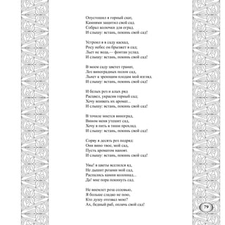 79
Опустошил я горный скат,
Камнями защитил свой сад.
Собрал колючки для оград.
И слышу: встань, покинь свой сад!
Устроил я в саду каскад,
Росу небес он брызжет в сад;
Льет нс вода,— фонтан услад.
И слышу: встань, покинь свой сад!
В моем саду цветет гранат,
Лоз виноградных полон сад,
Льнет к зреющим плодам мой взгляд.
И слышу: встань, покинь свой сад!
И белых роз и алых ряд
Расцвел, украсив горный сад;
Хочу впивать их аромат...
И слышу: встань, покинь свой сад!
В точиле мнется виноград,
Вином меня утешит сад,
Хочу я пить в тиши прохлад.
И слышу: встань, покинь свой сад!
Сорву я десять роз подряд:
Они вино твое, мой сад,
Пусть ароматом напоят.
И слышу: встань, покинь свой сад!
Увы! в цветы вселился яд,
Не дышит розами мой сад,
Распались камни колоннад...
Да! мне пора покинуть сад.
Не внемлет роза соловью,
Я больше сладко не пою,
Кто душу отозвал мою?
Ах, бедный раб, оплачь свой сад!
 