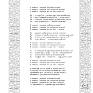 81
Я опьянен! я опьянен! любовью опьянен!
Я опьянен! я опьянен! при солнце взят в полон!
Я опьянен! я опьянен! все дни мои — что сон!
Ты — нунуфар! ты — базилик, цветущий долгий срок!
Ты — мирта! нежный бальзамин! ты — лилии цветок!
Ты — гамаспюр, в садах весны пустивший свой росток!
Ты — лавр, из коего плетут в земном раю венок!
Я опьянен! я опьянен! любовью опьянен!
Я опьянен! я опьянен! при солнце взят в полон!
Я опьянен! я опьянен! все дни мои — что сон!
Ты — деревцо, где без плодов зеленой ветки нет!
Ты — пальма в почках без конца, ты — пальмы первоцвет!
Ты — лес, что острым запахом цветов и трав согрет!
Ты — роза и фиалка — ты, над морем алый свет!
Я опьянен! я опьянен! любовью опьянен!
Я опьянен! я опьянен! при солнце взят в полон!
Я опьянен! я опьянен! все дни мои — что сон!
Ты — из миндальных деревцов роскошный, пышный сад!
Ты — запах амбры! мускус — ты! ты — дивный аромат!
Ты — апельсиновых цветов душистее стократ!
Ты — кипарис, и ты — платан! ты — кедр, шатер услад!
Я опьянен! я опьянен! любовью опьянен!
Я опьянен! я опьянен! при солнце взят в полон!
Я опьянен! я опьянен! все дни мои — что сон!
О, гамаслюр ты, что, цветя, не вянешь никогда!
О, элексир! ты, что целишь все скорби без следа!
Прекрасная! будь, как миндаль, зеленой навсегда,
Чтоб видели красу твою мы долгие года!
Я опьянен! я опьянен! любовью опьянен!
Я опьянен! я опьянен! при солнце взят в полон!
Я опьянен! я опьянен! все дни мои — что сон!
Да льются милости творца вокруг тебя дождем!
 