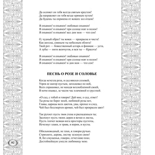 82
Да осеняет он тебя всегда святым крестом!
Да направляет он тебя везде прямым путем!
Да будешь ты охранена от всяких зол отцом!
Я опьянен! я опьянен! любовью опьянен!
Я опьянен! я опьянен! при солнце взят в полон!
Я опьянен! я опьянен! все дни мои — что сон!
О, чудный образ! ты вовек — прекрасна и чиста!
Как ангелы, сияньем ты небесным облита!
Твой рот — божественный алтарь и фимиам — уста,
А зубы — нити жемчугов, и вся ты — Красота!
Я опьянен! я опьянен! любовью опьянен!
Я опьянен! я опьянен! при солнце взят в полон!
Я опьянен! я опьянен! и дни мои — что сон!
ПЕСНЬ О РОЗЕ И СОЛОВЬЕ
Когда исчезла роза, в сад явился соловей,
Узрев ее шатер пустым, затосковал по ней,
Всех спрашивал, не находя возлюбленной своей,
В ночи взывал, за часом час плачевней и грустней.
«О сад, с тобой я говорю! Дай мне, о сад, ответ!
Ты розы не берег моей, любимой розы нет,
Главы, царицы всех цветов, увы, пропал и след,
Чей был бессмертен аромат, чей был прекрасен цвет!
Так рухнет пусть твоя стена и распадешься ты;
Засохнут пусть твоих дерев и ветки и листы,
Пусть топчет всякая нога просторы пустоты,
Исчезнут злаки, и трава, и корни, и кусты.
Обильноводный, не теки, я говорю ручью.
Стряхните, дерева, листву зеленую свою!
Я, без смущенья, говорю, отчетливо пою;
Достойнейшую унесли любимицу мою.
 