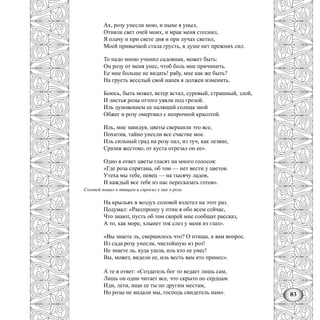 83
Ах, розу унесли мою, и ныне я уныл,
Отняли свет очей моих, и мрак меня стеснил,
Я плачу и при свете дня и при лучах светил,
Моей привычкой стала грусть, в душе нет прежних сил.
То надо мною учинил садовник, может быть:
Он розу от меня унес, чтоб боль мне причинить.
Ее мне больше не видать! рабу, мне как же быть?
На грусть веселый свой напев я должен изменить.
Боюсь, быть может, ветер встал, суровый, страшный, злой,
И листья розы оттого увяли под грозой.
Иль дуновением ее палящий солнца зной
Обжег и розу омертвил с непрочной красотой.
Иль, мне завидуя, цветы свершили это все,
Похитив, тайно унесли все счастие мое.
Иль сильный град на розу пал, из туч, как лезвие,
Сразив жестоко, от куста отрезал он ее».
Одно в ответ цветы гласят на много голосов:
«Где роза спрятана, об том — нет вести у цветов.
Утеха мы тебе, певец — на тысячу ладов,
И каждый все тебе из нас пересказать готов».
Соловей пошел к птицам и спросил у них о розе.
На крыльях в воздух соловей взлетел на этот раз.
Подумал: «Расспрошу у птиц я обо всем сейчас,
Что знают, пусть об том скорей мне сообщат рассказ,
А то, как море, хлынет ток слез у меня из глаз».
«Вы знаете ль, свершилось что? О птицы, к вам вопрос.
Из сада розу унесли, чистейшую из роз!
Не знаете ль, куда ушла, иль кто ее унес!
Вы, может, видели ее, иль весть вам кто принес».
А те в ответ: «Создатель бог то ведает лишь сам,
Лишь он одни читает все, что скрыто по сердцам.
Иди, лети, ищи ее ты по другим местам,
Но розы не видали мы, господь свидетель нам».
 