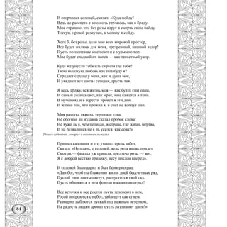 84
И огорчился соловей, сказал: «Куда пойду!
Ведь до рассвета я всю ночь терзаюсь, как в бреду.
Мне страшно, что без розы вдруг я смерть свою найду,
Тоскуя, с розой разлучен, в могилу я сойду.
Хотя б, без розы, дали мне весь мировой простор,
Все будет жалким для меня, презренный, лишний вздор!
Пусть песнопевцы мне поют и с музыкою хор,
Мне будет сладкий их напев — как тягостный укор.
Куда же унесли тебя иль скрыли где тебя?
Твою высокую любовь как позабуду я?
Страдает сердце у меня, как и душа моя,
И увядают все цветы сегодня, грусть тая.
Я весь дрожу, вся жизнь моя — как будто сны одни,
И самый солнца свет, как мрак, мне кажется в тени.
В мучениях и в горести провел я эти дни,
И жизни тон, что прожил я, в счет не войдут они.
Моя разлука тяжела, терпимая едва.
Не обо мне ли издавна сказал пророк слова:
Не хуже ль я, чем пеликан, в стране, где жизнь мертва,
И на развалинах не я ль уселся, как сова!»
Пошел садовник, говорил с соловьем и сказал.
Пришел садовник и его утешил средь забот,
Сказал: «Не плачь, о соловей, ведь роза вновь придет.
Смотри,— фиалка уж пришла, предтеча розы — вот,
Я с доброй вестью прихожу, несу поклон вперед».
И соловей благодарил и был безмерно рад:
«Дан бог, чтоб ты блаженно жил и дней бессчетных ряд,
Пускай твои цветы цветут, распустится твой сад,
Пусть обновятся в нем фонтан и камни из оград!
Все веточки и все ростки пусть зеленеют в нем,
Росой покроются с небес, заблещут как огнем.
Размерно зыблются пускай под нежным ветерком,
На радость людям аромат пусть разливают днем!»
 