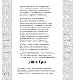 86
Да скрасят горы, и поля, и за дворцом дворец,
Чтоб с радостью среди цветов мог обитать певец.
Мне ехать не пришла пора, немного подожду.
Пусть подождет и соловей немногих дней чреду.
Что высока его любовь, не подлежит суду.
Ему скажите, чтоб меня он поискал в саду».
Пошли н отнесли то письмо соловью.
И он открыл уста с радостью и сказал.
Услышав это, соловей стал очень ликовать,
Сказал: «Благую нынче весть мне довелось узнать:
Прелестнейшая роза — в сад вернется к нам опять.
С единой розой твари все возможно ли равнять!»
Поднялось солнце в небеса и до Овна дошло.
Вдруг туча на небе росой взгремела тяжело,
И тысяч тысяча цветов внезапно возросло,
Но розы, хоть искал певец, там не было назло.
Зеленой розы лист потом он заприметил вдруг:
Она была еще светлен и ярче всех подруг,—
За завесой, на трон воссев, обозревала луг,
И били, как рабы, челом ей все цветы вокруг.
«О боже!— молвил соловей—тебя благодарю!
Все славят господа уста, и я хвалой горю.
Все славословье вознесем небесному царю!
Я розу меж кустов узрел в счастливую зарю».
— Опомнись, ахтамарец, ты! в стихах не суесловь!
Припомни, что колючий шип — здесь, на земле, любовь:
На слезы обречет и скорбь, согрев недолго кровь.
Что проку в радости, когда — потом рыдать нам вновь!
Наапет Кучак
*
Твои ланиты — цвета роз, глаза черны, чернее бровь,
Как мрамор плечи, грудь нежна, но вот ее ты скрыла вновь,
Но смерть поглотит в ночь одну, ах! алость всю,всю белизну!
Червей могильных не томи, но мне отдан—свою любовь
 