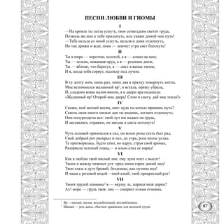 87
ПЕСНИ ЛЮБВИ И ГНОМЫ
I
—На кровле ты легла уснуть, твоя созвездьям светит грудь.
Позволь же мне к тебе прильнуть, иль укажи домой мне путь!
—Тебе нельзя со мной уснуть, нельзя и дома отдохнуть,
Но так дрожи и жди, пока — захочет утра свет блеснуть!
II
Ты в мире — перстень золотой, а я — алмаз на нем;
Ты — зелень, нежащая пруд, а я — росинка днем;
Ты — яблоко, что берегут, я — лист в венце твоем;
И я, когда тебя сорвут, иссохну под лучом.
III
В ту долгу ночь лишь раз, лишь два я прялку повернуть могла,
Мне вспомнился желанный яр1
, я встала, пряжу убрала,
И, сладким ковш налив вином, я к двери яра подошла:
«Желанный яр! Открой мне дверь! Стою в снегу, дай мне тепла!»
IV
Скажи, мой милый месяц, мне: куда ты ночью правишь путь?
Сквозь окна много милых дев ты видишь, легших отдохнуть;
Они полураздеты все: твой луч им падает на грудь,
И заставляет, отражен, он звезды в свете потонуть!
V
Чуть соловей примчался в сад, он возле розы сесть был рад,
Свой добрый рот раскрыл и пел, до утра, розе песнь услад.
Та притворялась, будто спит, но вдруг, струя свой аромат,
Разорвала зеленый плащ,— и алым стал ее наряд!
VI
Как я люблю твой милый лик: ему луна поет с высот!
Твоих я жажду нежных уст: пред ними горек дикий мед!
Твои глаза в дуге бровей, бездонны, как пучина вод!
И чаша с розовой водой—твой алый, твой прекрасный рот!
VII
Твоих грудей шамамы2
я — вкушу ль, царица меж цариц?
Ах! море — грудь твоя: она — смиряет пламя огневиц.
1
Яр —милый, милая, возлюбленный, возлюбленная.
2
Шамам — род дыни, обычное сравнение для женской груди.
 