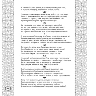 88
И я желал бы стать чирком, в волнах купаться с роем птиц,
А отдыхать на берегу, в тени твоих густых ресниц.
VIII
Что ночь — покров твоих волос, а лик твой — что луна высот.
Глаза — морская глубина, виски — чудесный, райский плод,
Ресницы — стрелы у тебя, а брови — бесподобный свод,
Рубины упадают с уст и перлами наполнен рот!
IX
Ты хвалишься, луна небес, что озарен весь мир тобой.
Но вот луна земная — здесь, в моих объятьях и со мной!
Не веришь? я могу поднять покров над дивной красотой,
Но страшно: влюбишься и ты, и целый мир накажешь тьмой!
X
О ночь, продлись! останься, мгла! стань годом, если можешь ты!
Ведь милая ко мне пришла! стань веком, если можешь ты!
Помедли, утра грозный час! ведь игры двух тревожишь ты!
Где радость? в скорбь ты клонишь нас! ты сладость гонишь темноты!
XI
Тот поцелуй, что ты дала, был сладостен моим устам.
Подобный плод, ах! не растет ни по каким земным лесам!
Но был коварен этот плод, как оный, что вкусил Адам:
Отец лишился рая, ты — встречаться запретила нам!
XII
Ах, милый мой миндальный цвет! ты пожелтел и стал миндаль!
Твой сладок рот, в устах — эмаль, уста — алчба, уста — миндаль.
Когда ты родилась, едва ль заплакала не ты одна ль?
Будь, умирая, весела, но всем тебя да будет жаль!
XIII
Идя близ церкви, видел я, у гроба, ряд зажженных свеч:
То юношу во гроб любовь заставила до срока лечь.
Шептали свечи, воск струя, и грустную я слышал речь:
«Он от любви страдал, а нам — должно то пламя сердце сжечь!»
XIV
Когда умру я от любви, срежь косу, волосы сними,
Как факел в руку их возьми, меня ищи не меж людьми,
Придя к могиле, все пойми, плиту слезами окайми,
И, мне шепча: «любовь прими!» холодный камень обойми!
 