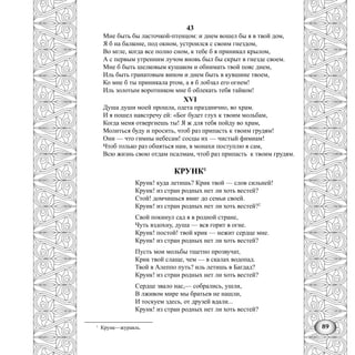 89
43
Мне быть бы ласточкой-птенцом: и днем вошел бы я в твой дом,
Я б на балконе, под окном, устроился с своим гнездом,
Во мгле, когда все полно сном, к тебе б я приникал крылом,
А с первым утренним лучом вновь был бы скрыт в гнезде своем.
Мне б быть шелковым кушаком и обнимать твой пояс днем,
Иль быть гранатовым вином и днем быть в кувшине твоем,
Ко мне б ты приникала ртом, а я б лобзал его огнем!
Иль золотым воротником мне б облекать тебя тайком!
XVI
Душа души моей прошла, одета празднично, во храм.
И я пошел навстречу ей: «Бог будет глух к твоим мольбам,
Когда меня отвергнешь ты! Я ж для тебя пойду во храм,
Молиться буду и просить, чтоб раз припасть к твоим грудям!
Они — что гимны небесам! сосцы их — чистый фимиам!
Чтоб только раз обняться нам, в монахи поступлю я сам,
Всю жизнь свою отдам псалмам, чтоб раз припасть к твоим грудям.
КРУНК1
Крунк! куда летишь? Крик твой — слов сильней!
Крунк! из стран родных нет ли хоть вестей?
Стой! домчишься вмиг до семьи своей.
Круик! из стран родных нет ли хоть вестей?2
Свой покинул сад я в родной стране,
Чуть вздохну, душа — вся горит в огне.
Крунк! постой! твой крик — нежит сердце мне.
Крунк! из стран родных нет ли хоть вестей?
Пусть мои мольбы тщетно прозвучат,
Крик твой слаще, чем — в скалах водопад.
Твой в Алеппо путь? иль летишь в Багдад?
Крунк! из стран родных нет ли хоть вестей?
Сердце звало нас,— собрались, ушли,
В лживом мире мы братьев не нашли,
И тоскуем здесь, от друзей вдали...
Крунк! из стран родных нет ли хоть вестей?
1
Крунк—журавль.
 