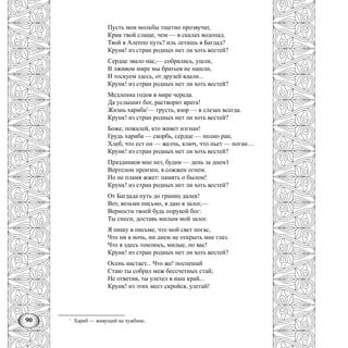 90
Пусть мои мольбы тщетно прозвучат,
Крик твой слаще, чем — в скалах водопад.
Твой в Алеппо путь? иль летишь в Багдад?
Крунк! из стран родных нет ли хоть вестей?
Сердце звало нас,— собрались, ушли,
В лживом мире мы братьев не нашли,
И тоскуем здесь, от друзей вдали...
Крунк! из стран родных нет ли хоть вестей?
Медленна годов в мире череда.
Да услышит бог, растворит врата!
Жизнь хариба1
— грусть, взор — в слезах всегда.
Крунк! из стран родных нет ли хоть вестей?
Боже, пожалей, кто живет изгнан!
Грудь хариба — скорбь, сердце — полно ран,
Хлеб, что ест он — желчь, ключ, что пьет — поган…
Крунк! из стран родных нет ли хоть вестей?
Праздников мне нет, будни — день за днем1
Вертелом пронзен, я сожжен огнем.
Но не пламя жжет: память о былом!
Крунк! из стран родных нет ли хоть вестей?
От Багдада путь до границ далек!
Вот, возьми письмо, я даю в залог,—
Верности твоей будь порукой бог:
Ты снеси, доставь милым мой залог.
Я пишу в письме, что мой свет погас,
Что ни в ночь, ни днем не открыть мне глаз.
Что я здесь томлюсь, милые, по вас!
Крунк! из стран родных нет ли хоть вестей?
Осень настает... Что же! поспешай
Стаю ты собрал меж бессчетных стай;
Не ответив, ты улетел в наш край...
Крунк! из этих мест скройся, улетай!
1
Xариб — живущий на чужбине.
 