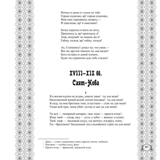 97
Ночью и днем от тоски по тебе
Горько вздыхаю, яр! горько вздыхаю,
Имя твое порываюсь назвать,—
И замолкаю, яр! я замолкаю!
Более скрытно я жить не могу,
Произнесу я, яр! произнесу я!
Злая, подумай: не камень же я!
Гибну, тоскуя, яр! гибну, тоскуя!
Ах, Степаннос! думал ты, что умен,—
Все же другим занялся ты, как видно!
Бога оставил и девой пленен...
Будет на страшном суде тебе стыдно!
XVIII—XIX вв.
Саят-Нова
1
Я в жизни вздоха не издам, доколе джан1
ты для меня!
Наполненный живой водой златой пинджан2
ты для меня!
Я сяду, ты мне бросишь тень, в пустыне— стан ты для меня!
Узнав мой грех, меня убей: султан и хан ты для меня!
Ты вся — чинарный кипарис; твое лицо — пранги-атлас3
;
Язык твой — сахар, мед — уста, а зубы — жемчуг и алмаз;
Твой взор — эмалевый сосуд, где жемчуг, изумруд, топаз.
Ты—бриллиант! Бесценный лалл индийских стран ты для меня!
1
Джан — слово, означающее самое дорогое, милое, любимое.
2
Пинджан — особый сосуд, фиал.
3
Праиги-атлас — фряжский, заморский атлас.
 