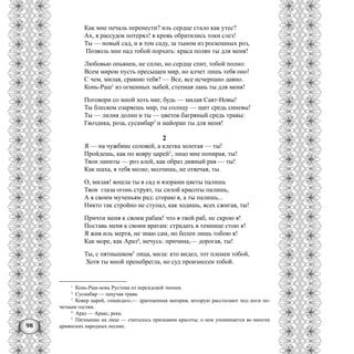 98
Как мне печаль перенести? иль сердце стало как утес?
Ах, я рассудок потерял! в кровь обратились токи слез!
Ты — новый сад, и в том саду, за тыном из роскошных роз,
Позволь мне над тобой порхать: краса полян ты для меня!
Любовью опьянен, не сплю, но сердце спит, тобой полно:
Всем миром пусть пресыщен мир, но алчет лишь тебя оно!
С чем, милая, сравню тебя? — Все, все исчерпано давно.
Конь-Раш1
из огненных зыбей, степная лань ты для меня!
Поговори со мной хоть миг, будь — милая Саят-Новы!
Ты блеском озаряешь мир, ты солнцу — щит средь синевы!
Ты — лилия долин и ты — цветок багряный средь травы:
Гвоздика, роза, сусамбар2
и майоран ты для меня!
2
Я — на чужбине соловей, а клетка золотая — ты!
Пройдешь, как по ковру царей3
, лицо мне попирая, ты!
Твои ланиты — роз алей, как образ дивный рая — ты!
Как шаха, я тебя молю; молчишь, не отвечая, ты.
О, милая! вошла ты в сад и взорами цветы палишь
Твои глаза огонь струят, ты силой красоты палишь,
А я своим мученьям рад: сгораю я, а ты палишь...
Никто так стройно не ступал, как ходишь, всех сжигая, ты!
Причти меня к своим рабам! что я твой раб, не скрою я!
Поставь меня к своим вратам: страдать в темнице стою я!
Я жив иль мертв, не знаю сам, но болен лишь тобою я!
Как море, как Араз4
, мечусь: причина,— дорогая, ты!
Ты, с пятнышком5
лица, мила: кто видел, тот пленен тобой,
Хотя ты мной пренебрегла, но суд произнесен тобой.
1
Конь-Раш-конь Рустема из персидской эпопеи.
2
Сусамбар — пахучая трава.
3
Ковер царей, «пнандаз»,— драгоценная материя, которую расстилают под ноги по-
четным гостям.
4
Араз — Аракс, река.
5
Пятнышко на лице — считалось признаком красоты; о нем упоминается во многих
армянских народных песнях.
 