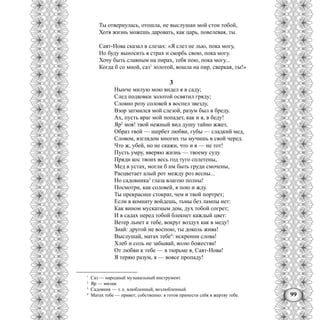 99
Ты отвернулась, отошла, не выслушан мой стон тобой,
Хотя жизнь можешь даровать, как царь, повелевая, ты.
Саят-Нова сказал в слезах: «Я слез не лью, пока могу,
Но буду выносить я страх и скорбь свою, пока могу.
Хочу быть славным на пирах, тебя пою, пока могу...
Когда б со мной, саз1
золотой, вошла на пир, сверкая, ты!»
3
Нынче милую мою видел я в саду;
След подковки золотой освятил гряду;
Словно розу соловей я воспел звезду,
Взор затмился мой слезой, разум был в бреду.
Ах, пусть враг мой попадет, как и я, в беду!
Яр2
моя! твой нежный вид душу тайно жжет,
Образ твой — шербет любви, губы — сладкий мед,
Словом, взглядом многих ты мучишь в свой черед.
Что ж, убей, но не скажи, что и я — не тот!
Пусть умру, вверяю жизнь — твоему суду
Пряди кос твоих весь год туго сплетены,
Мед в устах, могли б нм быть груди смочены,
Расцветает алый рот между роз весны...
Но садовника3
глаза влагою полны!
Посмотри, как соловей, я пою и жду.
Ты прекраснее стократ, чем и твой портрет;
Если в комнату войдешь, тьмы без лампы нет:
Как вином мускатным дом, дух тобой согрет;
И в садах перед тобой блекнет каждый цвет:
Ветер льнет к тебе, вокруг воздух как в меду!
Знай: другой не воспою, ты доколь жива!
Выслушай, матах тебе4
: искренни слова!
Хлеб и соль не забывай, волю божества!
От любви к тебе — в тюрьме я, Саят-Нова!
Я теряю разум, я — вовсе пропаду!
1
Саз — народный музыкальный инструмент.
2
Яр — милая.
3
Садовник — т. е. влюбленный, возлюбленный.
4
Матах тебе — привет; собственно: я готов принести себя в жертву тебе.
 