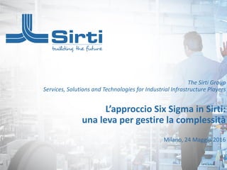 This document belongs to Sirti S.p.A.: any use, reproduction and storage is forbidden without prior written authorization of Sirti S.p.A. Services, Solutions and Technologies
The Sirti Group
Services, Solutions and Technologies for Industrial Infrastructure Players
L’approccio Six Sigma in Sirti:
una leva per gestire la complessità
Milano, 24 Maggio 2016
 