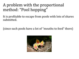 A problem with the proportional
method: “Pool hopping”
It is profitable to escape from pools with lots of shares
submitted.
(since such pools have a lot of “mouths to feed” there)
 