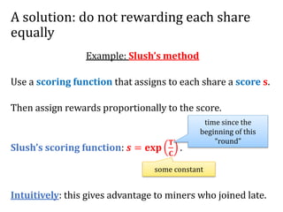 A solution: do not rewarding each share
equally
Example: Slush’s method
Use a scoring function that assigns to each share a score 𝐬.
Then assign rewards proportionally to the score.
Slush’s scoring function: 𝒔 = 𝐞𝐱𝐩
𝐓
𝐂
.
Intuitively: this gives advantage to miners who joined late.
time since the
beginning of this
“round”
some constant
 