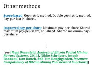 Other methods
Score-based: Geometric method, Double geometric method,
Pay-per-last-N-shares,
Improved pay-per-share: Maximum pay-per-share, Shared
maximum pay-per-share, Equalized , Shared maximum pay-
per-share,
(see [Meni Rosenfeld, Analysis of Bitcoin Pooled Mining
Reward Systems, 2011], [Okke Schrijvers, Joseph
Bonneau, Dan Boneh, and Tim Roughgarden, Incentive
Compatibility of Bitcoin Mining Pool Reward Functions])
...
 