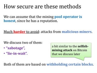 How secure are these methods
We can assume that the mining pool operator is
honest, since he has a reputation.
Much harder to avoid: attacks from malicious miners.
We discuss two of them:
• “sabotage”,
• “lie-in-wait”.
Both of them are based on withholding certain blocks.
a bit similar to the selfish-
mining attack on Bitcoin
that we discuss later
 