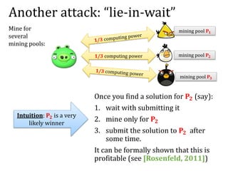 Another attack: “lie-in-wait”
Once you find a solution for 𝐏𝟐 (say):
1. wait with submitting it
2. mine only for 𝐏𝟐
3. submit the solution to 𝐏𝟐 after
some time.
It can be formally shown that this is
profitable (see [Rosenfeld, 2011])
Mine for
several
mining pools:
1/3 computing power mining pool 𝐏𝟐
mining pool 𝐏𝟏
mining pool 𝐏𝟑
Intuition: 𝐏𝟐 is a very
likely winner
 