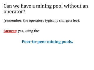 Can we have a mining pool without an
operator?
(remember: the operators typically charge a fee).
Answer: yes, using the
Peer-to-peer mining pools.
 