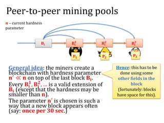 Peer-to-peer mining pools
General idea: the miners create a
blockchain with hardness parameter
𝐧′ ≪ 𝐧 on top of the last block 𝐁𝐢.
Every 𝐁𝐢
𝟏
, 𝐁𝐢
𝟐
, … is a valid extension of
𝐁𝐢 (except that the hardness may be
smaller than 𝐧).
The parameter 𝐧′ is chosen is such a
way that a new block appears often
(say: once per 30 sec.)
𝐁𝐢
𝐏𝟏 𝐏𝟐
𝐏𝟑
𝐁𝐢
𝟏
𝐁𝐢
𝟐
𝐁𝐢
𝟑
𝐧 – current hardness
parameter
Hence: this has to be
done using some
other fields in the
block
(fortunately: blocks
have space for this).
 