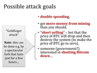 Possible attack goals
• double spending,
• get more money from mining
than you should,
• “short selling” – bet that the
price of BTC will drop and then
destroy the system (to make the
price of BTC go to zero),
• someone (government?)
interested in shutting Bitcoin
down…
“Goldfinger
attack”
Note: this can
be done e.g. by
a spectacular
fork that lasts
just for a few
hours…
 