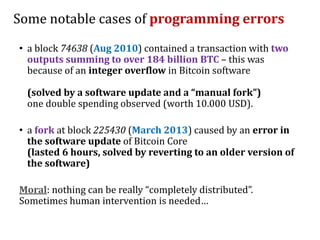 Some notable cases of programming errors
• a block 74638 (Aug 2010) contained a transaction with two
outputs summing to over 184 billion BTC – this was
because of an integer overflow in Bitcoin software
(solved by a software update and a “manual fork”)
one double spending observed (worth 10.000 USD).
• a fork at block 225430 (March 2013) caused by an error in
the software update of Bitcoin Core
(lasted 6 hours, solved by reverting to an older version of
the software)
Moral: nothing can be really “completely distributed”.
Sometimes human intervention is needed…
 