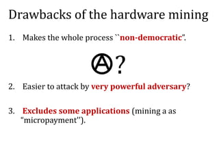 Drawbacks of the hardware mining
1. Makes the whole process ``non-democratic”.
2. Easier to attack by very powerful adversary?
3. Excludes some applications (mining a as
“micropayment’’).
?
 