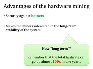 Advantages of the hardware mining
• Security against botnets.
• Makes the miners interested in the long-term
stability of the system.
How “long term”?
Remember that the total hashrate can
go up almost 100x in one year…
 